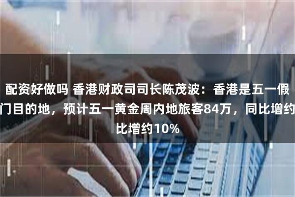 配资好做吗 香港财政司司长陈茂波：香港是五一假期热门目的地，预计五一黄金周内地旅客84万，同比增约10%