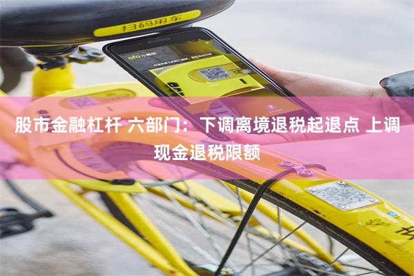 股市金融杠杆 六部门：下调离境退税起退点 上调现金退税限额
