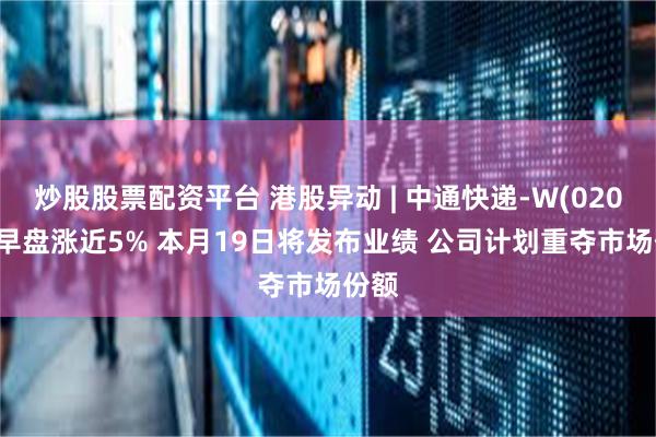 炒股股票配资平台 港股异动 | 中通快递-W(02057)早盘涨近5% 本月19日将发布业绩 公司计划重夺市场份额