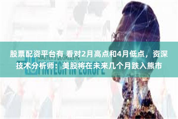 股票配资平台有 看对2月高点和4月低点，资深技术分析师：美股将在未来几个月跌入熊市