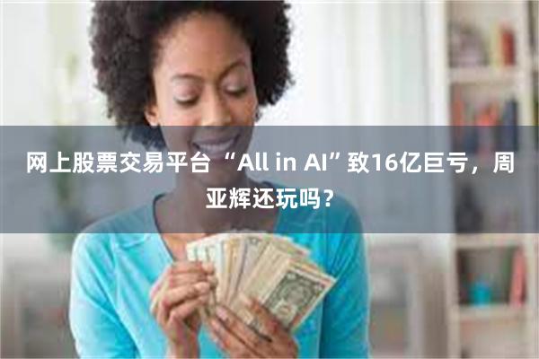 网上股票交易平台 “All in AI”致16亿巨亏，周亚辉还玩吗？