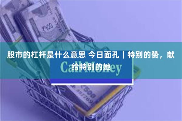 股市的杠杆是什么意思 今日面孔｜特别的赞，献给特别的她