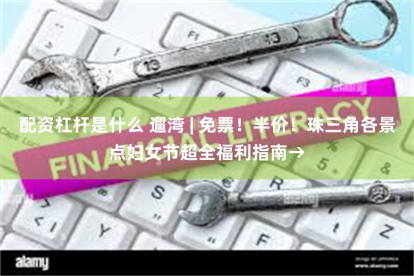 配资杠杆是什么 遛湾 | 免票！半价！珠三角各景点妇女节超全福利指南→
