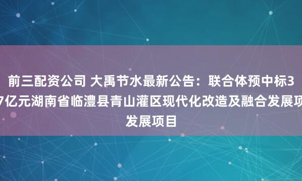 前三配资公司 大禹节水最新公告：联合体预中标3.87亿元湖南省临澧县青山灌区现代化改造及融合发展项目