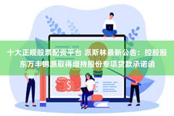十大正规股票配资平台 派斯林最新公告：控股股东万丰锦源取得增持股份专项贷款承诺函