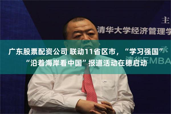 广东股票配资公司 联动11省区市，“学习强国”“沿着海岸看中国”报道活动在穗启动