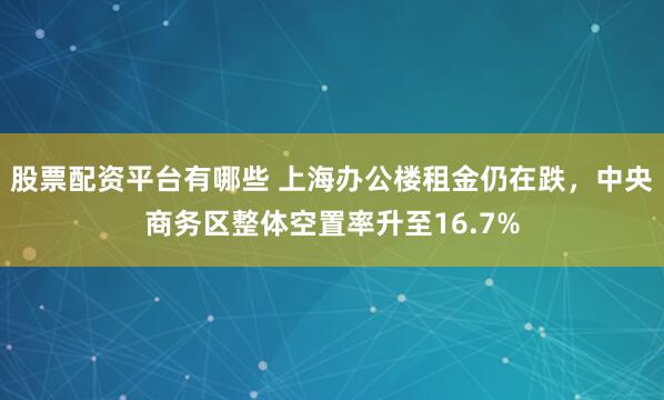 股票配资平台有哪些 上海办公楼租金仍在跌，中央商务区整体空置率升至16.7%