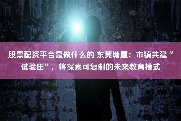 股票配资平台是做什么的 东莞塘厦：市镇共建“试验田”，将探索可复制的未来教育模式