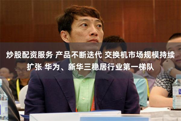 炒股配资服务 产品不断迭代 交换机市场规模持续扩张 华为、新华三稳居行业第一梯队