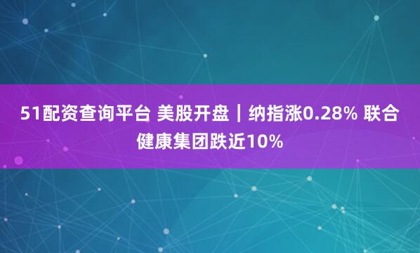 51配资查询平台 美股开盘｜纳指涨0.28% 联合健康集团跌近10%