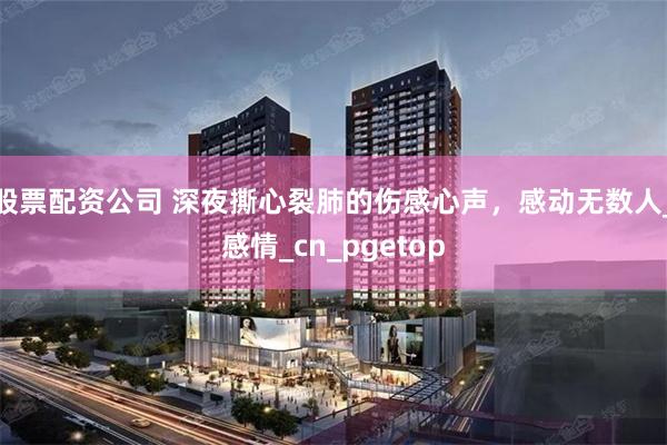 股票配资公司 深夜撕心裂肺的伤感心声，感动无数人_感情_cn_pgetop