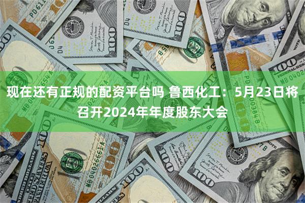 现在还有正规的配资平台吗 鲁西化工：5月23日将召开2024年年度股东大会