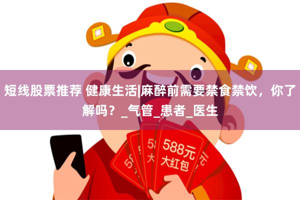 短线股票推荐 健康生活|麻醉前需要禁食禁饮，你了解吗？_气管_患者_医生