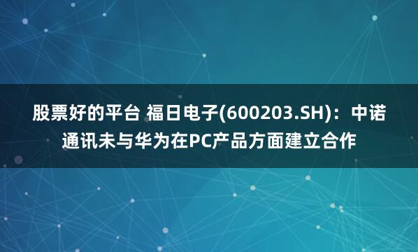 股票好的平台 福日电子(600203.SH)：中诺通讯未与华为在PC产品方面建立合作