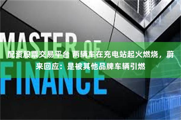配资股票交易平台 两辆车在充电站起火燃烧，蔚来回应：是被其他品牌车辆引燃