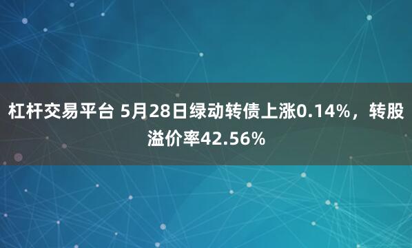 杠杆交易平台 5月28日绿动转债上涨0.14%，转股溢价率42.56%