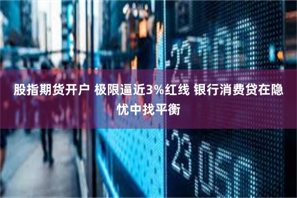 股指期货开户 极限逼近3%红线 银行消费贷在隐忧中找平衡