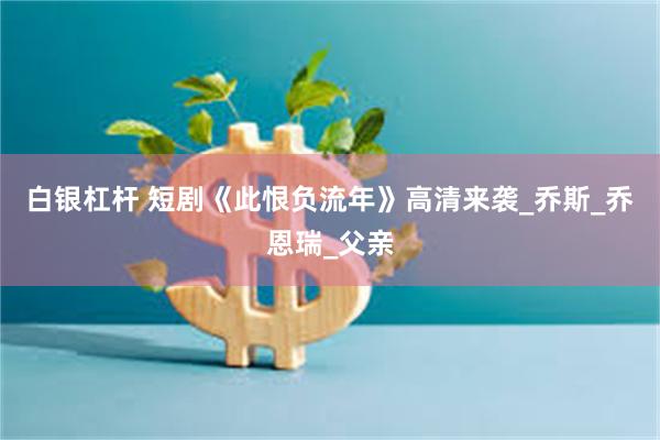 白银杠杆 短剧《此恨负流年》高清来袭_乔斯_乔恩瑞_父亲