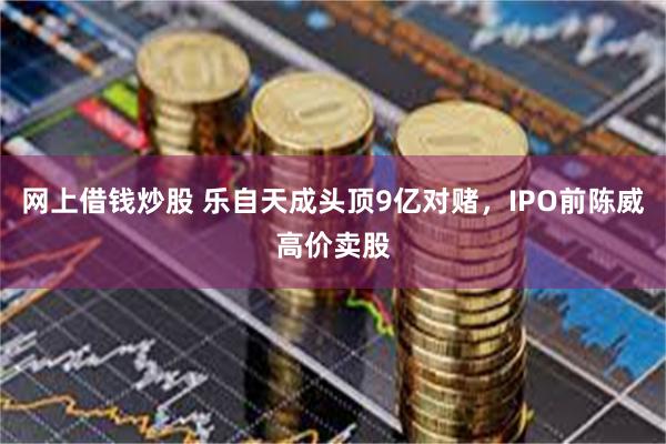 网上借钱炒股 乐自天成头顶9亿对赌，IPO前陈威高价卖股