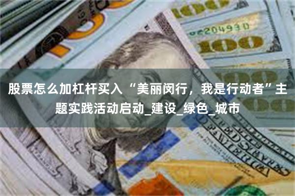 股票怎么加杠杆买入 “美丽闵行，我是行动者”主题实践活动启动_建设_绿色_城市
