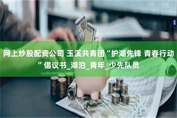 网上炒股配资公司 玉溪共青团“护湖先锋 青春行动”倡议书_湖泊_青年_少先队员