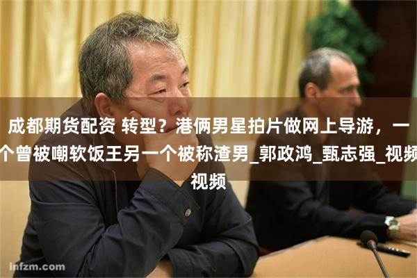 成都期货配资 转型？港俩男星拍片做网上导游，一个曾被嘲软饭王另一个被称渣男_郭政鸿_甄志强_视频