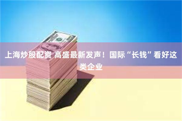 上海炒股配资 高盛最新发声！国际“长钱”看好这类企业