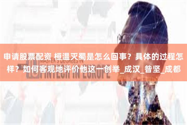申请股票配资 桓温灭蜀是怎么回事？具体的过程怎样？如何客观地评价他这一创举_成汉_昝坚_成都