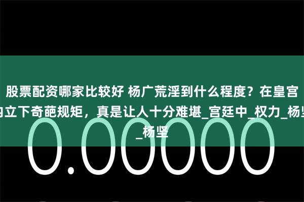 股票配资哪家比较好 杨广荒淫到什么程度？在皇宫内立下奇葩规矩，真是让人十分难堪_宫廷中_权力_杨坚
