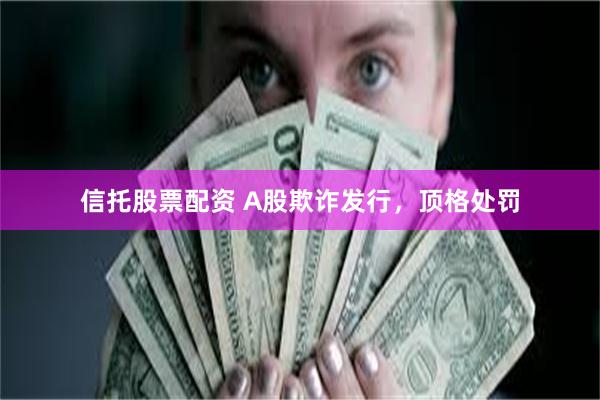 信托股票配资 A股欺诈发行，顶格处罚