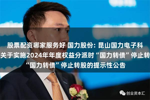 股票配资哪家服务好 国力股份: 昆山国力电子科技股份有限公司关于实施2024年年度权益分派时“国力转债”停止转股的提示性公告