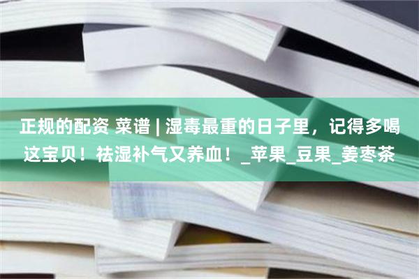 正规的配资 菜谱 | 湿毒最重的日子里，记得多喝这宝贝！祛湿补气又养血！_苹果_豆果_姜枣茶