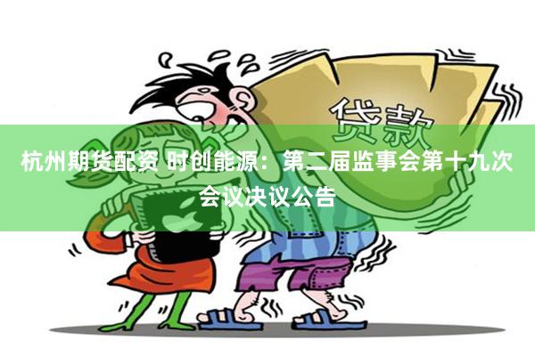 杭州期货配资 时创能源：第二届监事会第十九次会议决议公告