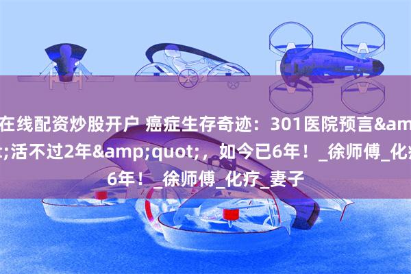 在线配资炒股开户 癌症生存奇迹：301医院预言&quot;活不过2年&quot;，如今已6年！_徐师傅_化疗_妻子