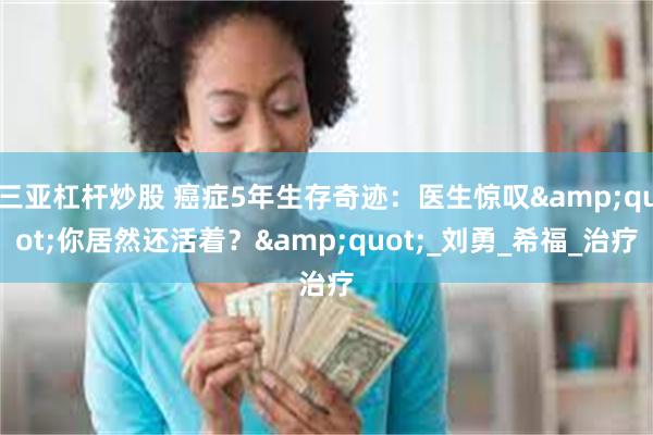 三亚杠杆炒股 癌症5年生存奇迹：医生惊叹&quot;你居然还活着？&quot;_刘勇_希福_治疗